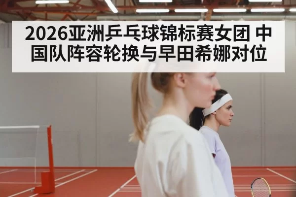 2026亚洲乒乓球锦标赛女团 中国队阵容轮换与早田希娜对位